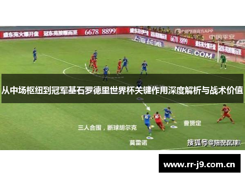从中场枢纽到冠军基石罗德里世界杯关键作用深度解析与战术价值